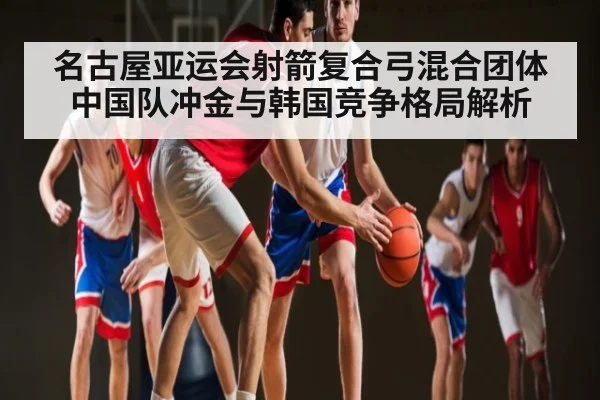 名古屋亚运会射箭复合弓混合团体中国队冲金与韩国竞争格局解析